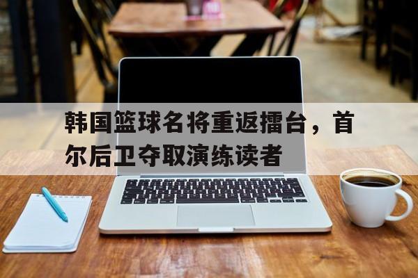 关于韩国篮球名将重返擂台，首尔后卫夺取演练读者的信息