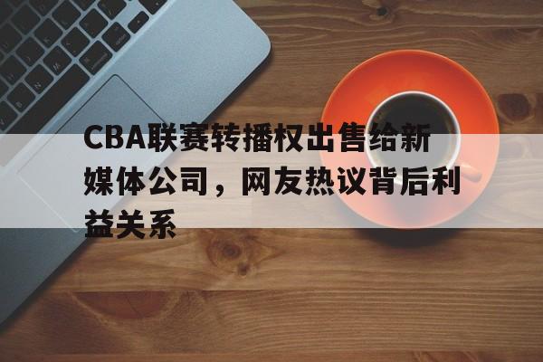 关于CBA联赛转播权出售给新媒体公司，网友热议背后利益关系的信息