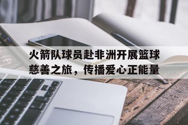 火箭队球员赴非洲开展篮球慈善之旅，传播爱心正能量的简单介绍