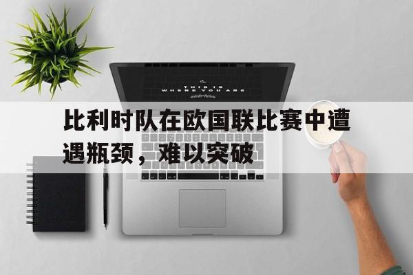 比利时队在欧国联比赛中遭遇瓶颈，难以突破的简单介绍