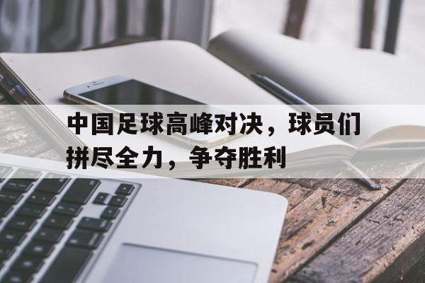 关于中国足球高峰对决，球员们拼尽全力，争夺胜利的信息