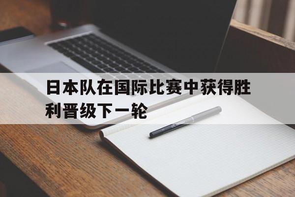关于日本队在国际比赛中获得胜利晋级下一轮的信息