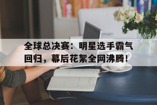 全球总决赛：明星选手霸气回归，幕后花絮全网沸腾！