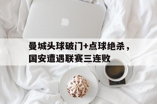 曼城头球破门+点球绝杀，国安遭遇联赛三连败