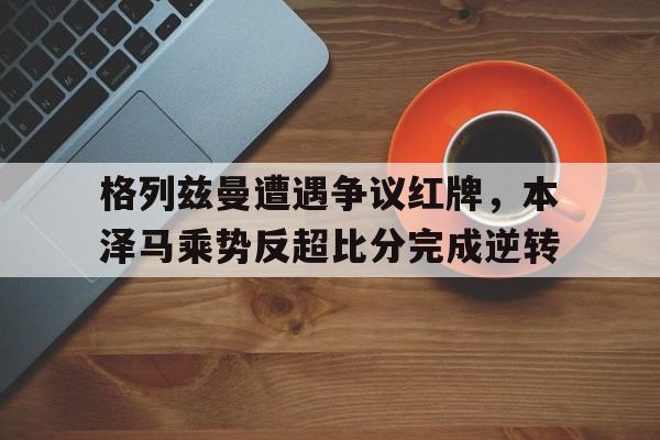 格列兹曼遭遇争议红牌，本泽马乘势反超比分完成逆转格列兹曼在哪个俱乐部
