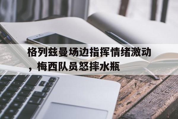 格列兹曼场边指挥情绪激动，梅西队员怒摔水瓶